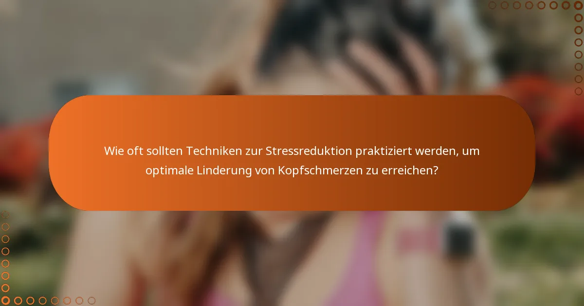 Wie oft sollten Techniken zur Stressreduktion praktiziert werden, um optimale Linderung von Kopfschmerzen zu erreichen?